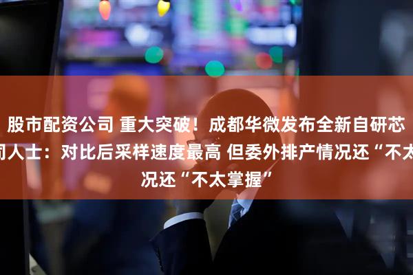 股市配资公司 重大突破！成都华微发布全新自研芯片 公司人士：对比后采样速度最高 但委外排产情况还“不太掌握”