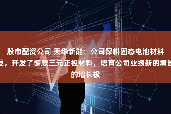 股市配资公司 天华新能：公司深耕固态电池材料研发，开发了多款三元正极材料，培育公司业绩新的增长极