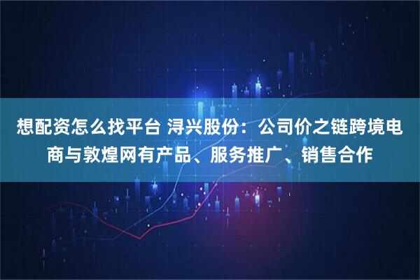 想配资怎么找平台 浔兴股份：公司价之链跨境电商与敦煌网有产品、服务推广、销售合作