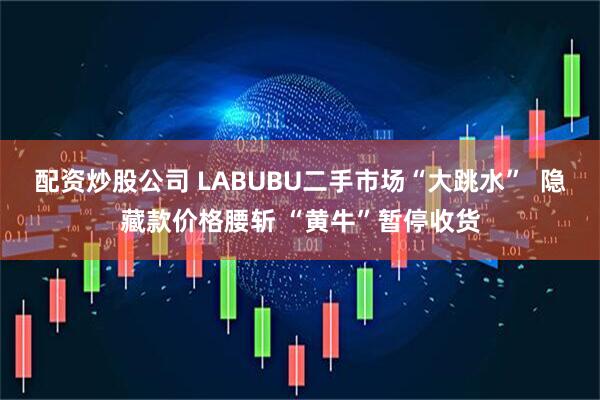 配资炒股公司 LABUBU二手市场“大跳水” 隐藏款价格腰斩 “黄牛”暂停收货