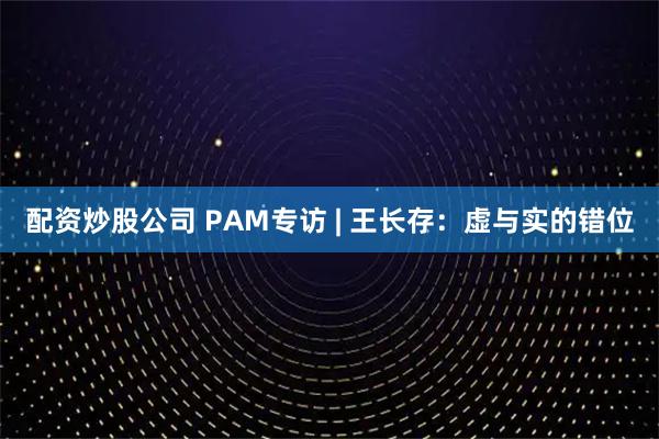 配资炒股公司 PAM专访 | 王长存：虚与实的错位