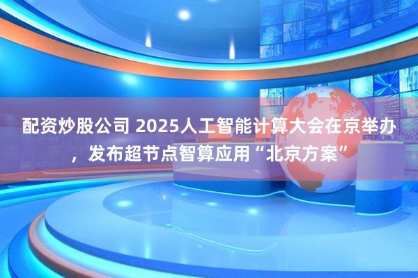 配资炒股公司 2025人工智能计算大会在京举办，发布超节点智算应用“北京方案”