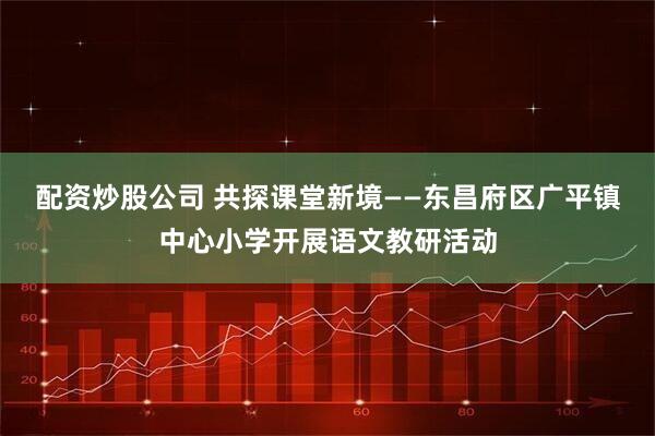 配资炒股公司 共探课堂新境——东昌府区广平镇中心小学开展语文教研活动