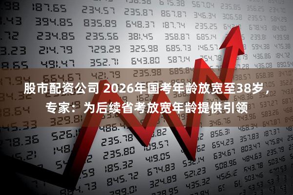 股市配资公司 2026年国考年龄放宽至38岁，专家：为后续省考放宽年龄提供引领