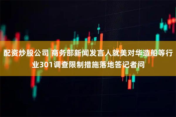 配资炒股公司 商务部新闻发言人就美对华造船等行业301调查限制措施落地答记者问