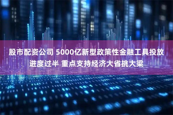 股市配资公司 5000亿新型政策性金融工具投放进度过半 重点支持经济大省挑大梁