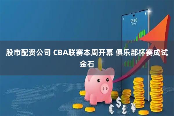 股市配资公司 CBA联赛本周开幕 俱乐部杯赛成试金石