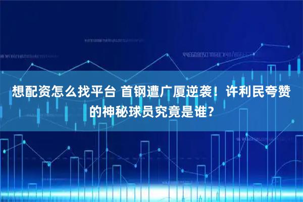 想配资怎么找平台 首钢遭广厦逆袭！许利民夸赞的神秘球员究竟是谁？