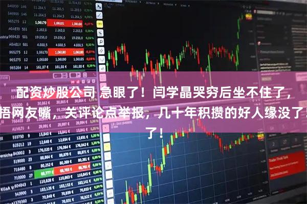 配资炒股公司 急眼了！闫学晶哭穷后坐不住了，捂网友嘴，关评论点举报，几十年积攒的好人缘没了！