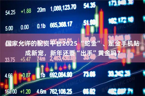 国家允许的配资平台2025 “蛇金”、足金手机贴成新宠，新年还要“出手”黄金吗？