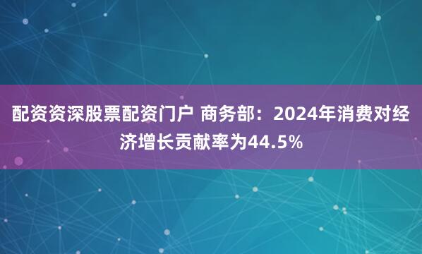 配资资深股票配资门户 商务部：2024年消费对经济增长贡献率为44.5%