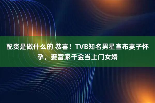 配资是做什么的 恭喜！TVB知名男星宣布妻子怀孕，娶富家千金当上门女婿