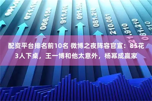 配资平台排名前10名 微博之夜阵容官宣:85花3人下桌,王一博和他太意外,杨幂成赢家