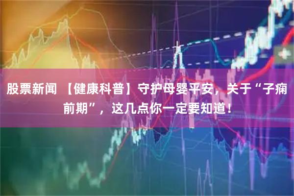 股票新闻 【健康科普】守护母婴平安，关于“子痫前期”，这几点你一定要知道！