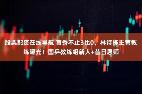 股票配资在线导航 首秀不止3比0，林诗栋主管教练曝光！国乒教练组新人+昔日恩师