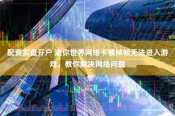 配资实盘开户 迷你世界网络卡顿掉帧无法进入游戏，教你解决网络问题
