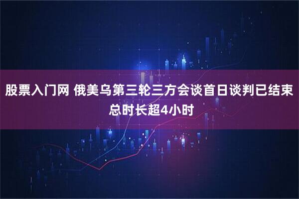 股票入门网 俄美乌第三轮三方会谈首日谈判已结束 总时长超4小时