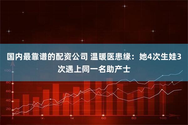国内最靠谱的配资公司 温暖医患缘：她4次生娃3次遇上同一名助产士