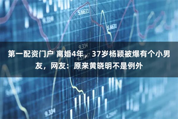 第一配资门户 离婚4年，37岁杨颖被爆有个小男友，网友：原来黄晓明不是例外