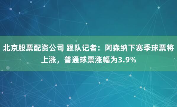 北京股票配资公司 跟队记者：阿森纳下赛季球票将上涨，普通球票涨幅为3.9%