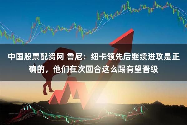 中国股票配资网 鲁尼：纽卡领先后继续进攻是正确的，他们在次回合这么踢有望晋级