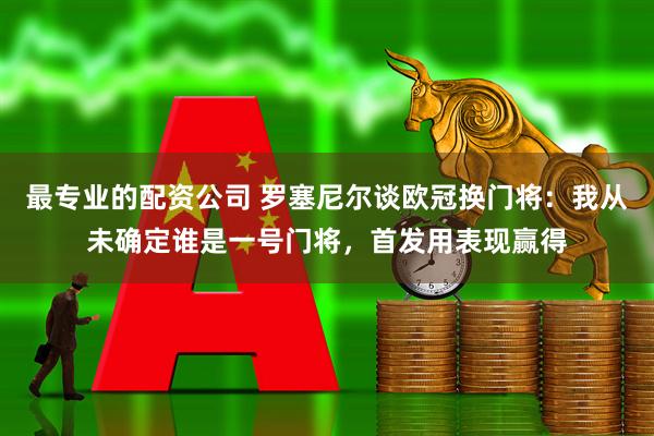 最专业的配资公司 罗塞尼尔谈欧冠换门将：我从未确定谁是一号门将，首发用表现赢得