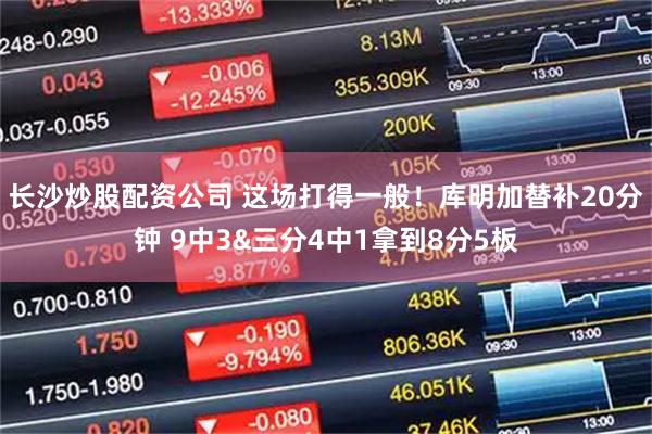 长沙炒股配资公司 这场打得一般！库明加替补20分钟 9中3&三分4中1拿到8分5板