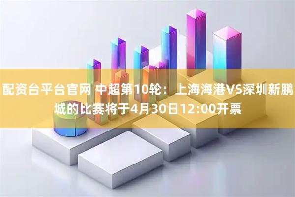 配资台平台官网 中超第10轮：上海海港VS深圳新鹏城的比赛将于4月30日12:00开票