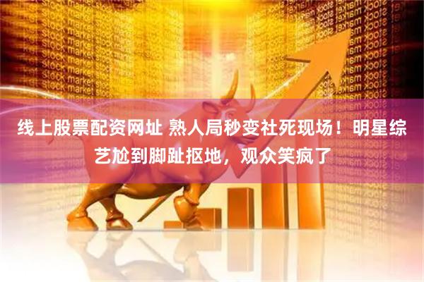线上股票配资网址 熟人局秒变社死现场！明星综艺尬到脚趾抠地，观众笑疯了